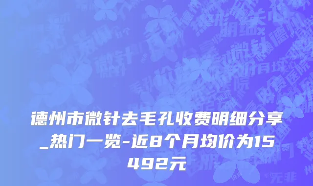 德州市微针去毛孔收费明细分享_热门一览-近8个月均价为15492元