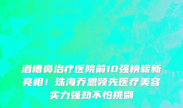 酒槽鼻治疗医院前10强榜崭新亮相!珠海乔恩领先医疗美容实力强劲不怕挑剔