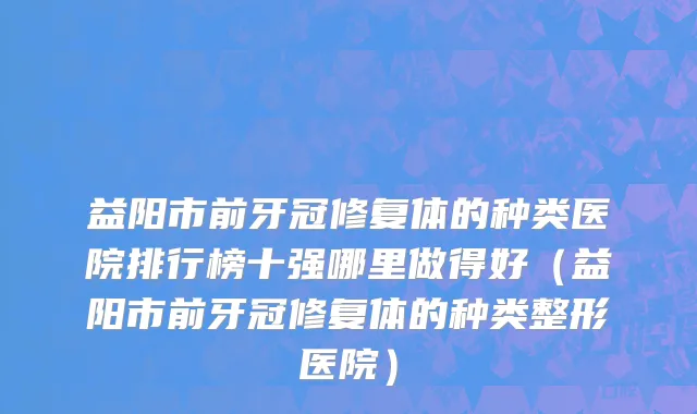 益阳市前牙冠修复体的种类医院排行榜十强哪里做得好（益阳市前牙冠修复体的种类整形医院）