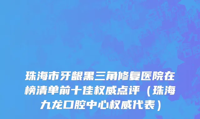 珠海市牙龈黑三角修复医院在榜清单前十佳权威点评（珠海九龙口腔中心权威代表）
