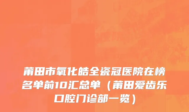 莆田市氧化皓全瓷冠医院在榜名单前10汇总单（莆田爱齿乐口腔门诊部一览）