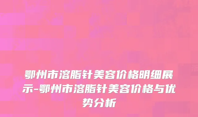 鄂州市溶脂针美容价格明细展示-鄂州市溶脂针美容价格与优势分析