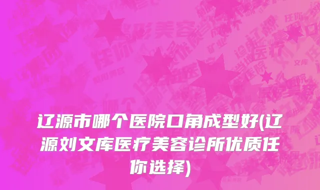 辽源市哪个医院口角成型好(辽源刘文库医疗美容诊所优质任你选择)