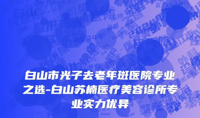 白山市光子去老年斑医院专业之选-白山苏楠医疗美容诊所专业实力优异