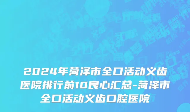2024年菏泽市全口活动义齿医院排行前10良心汇总-菏泽市全口活动义齿口腔医院