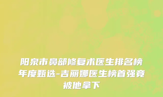 阳泉市鼻部修复术医生排名榜年度甄选-吉丽娜医生榜首强竟被他拿下