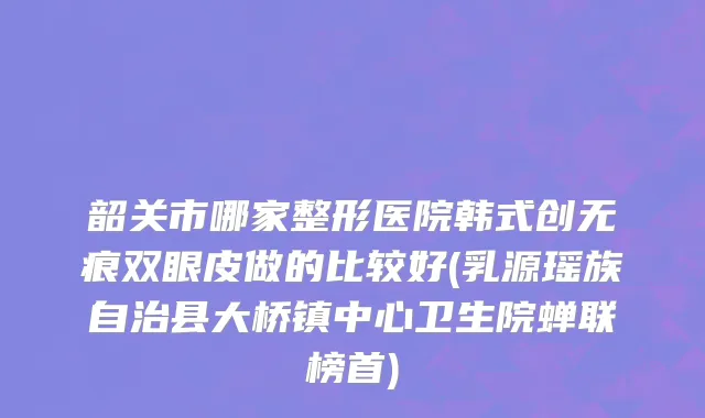 韶关市哪家整形医院韩式创无痕双眼皮做的比较好(乳源瑶族自治县大桥镇中心卫生院蝉联榜首)