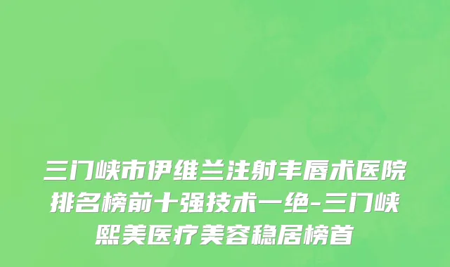 三门峡市伊维兰注射丰唇术医院排名榜前十强技术一绝-三门峡熙美医疗美容稳居榜首