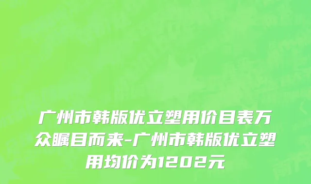 广州市韩版优立塑用价目表万众瞩目而来-广州市韩版优立塑用均价为1202元