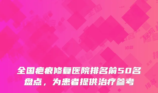全国疤痕修复医院排名前50名盘点，为患者提供治疗参考