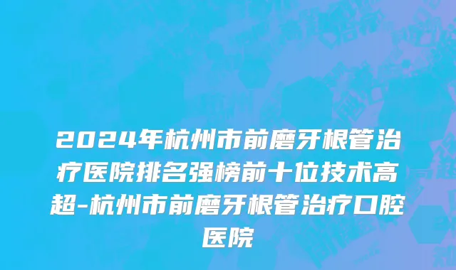 2024年杭州市前磨牙根管治疗医院排名强榜前十位技术高超-杭州市前磨牙根管治疗口腔医院