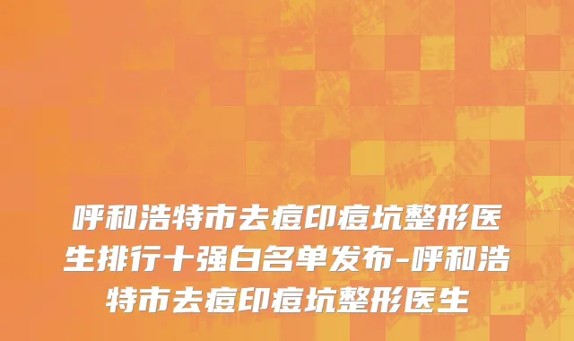 呼和浩特市去痘印痘坑整形医生排行十强白名单发布-呼和浩特市去痘印痘坑整形医生