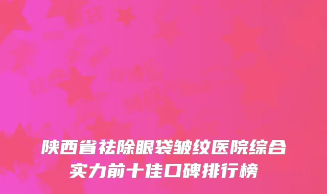 陕西省祛除眼袋皱纹医院综合实力前十佳口碑排行榜