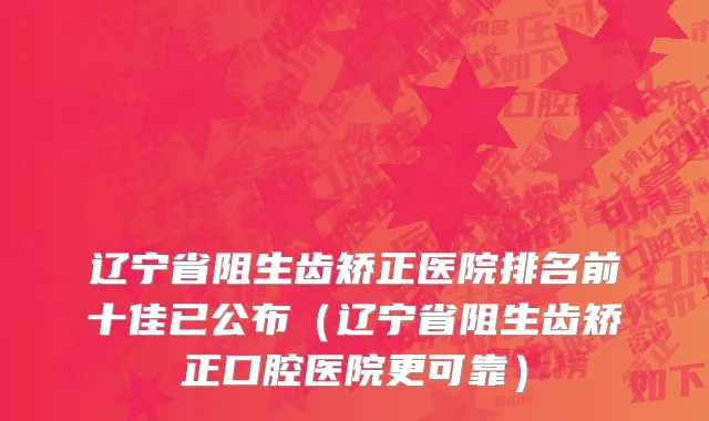 辽宁省阻生齿矫正医院排名前十佳已公布（辽宁省阻生齿矫正口腔医院更可靠）