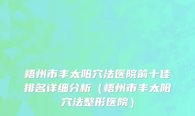 梧州市丰太阳穴法医院前十佳排名详细分析（梧州市丰太阳穴法整形医院）