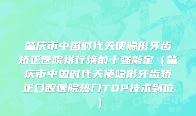 肇庆市中国时代天使隐形牙齿矫正医院排行榜前十强敲定（肇庆市中国时代天使隐形牙齿矫正口腔医院热门TOP技术到位）