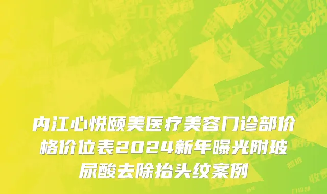内江心悦颐美医疗美容门诊部价格价位表2024新年曝光附玻尿酸去除抬头纹案例