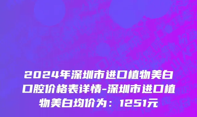 2024年深圳市进口植物美白口腔价格表详情-深圳市进口植物美白均价为：1251元