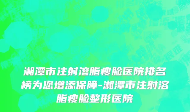 湘潭市注射溶脂瘦脸医院排名榜为您增添保障-湘潭市注射溶脂瘦脸整形医院