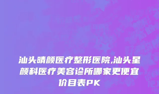 汕头晴颜医疗整形医院,汕头星颜科医疗美容诊所哪家更便宜价目表PK