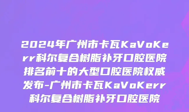 2024年广州市卡瓦KaVoKerr科尔复合树脂补牙口腔医院排名前十的大型口腔医院权威发布-广州市卡瓦KaVoKerr科尔复合树脂补牙口腔医院