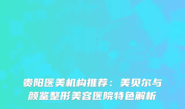 贵阳医美机构推荐：美贝尔与颜鉴整形美容医院特色解析