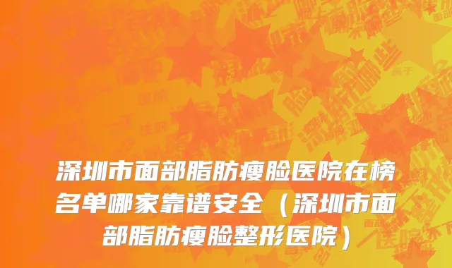 深圳市面部脂肪瘦脸医院在榜名单哪家靠谱安全（深圳市面部脂肪瘦脸整形医院）