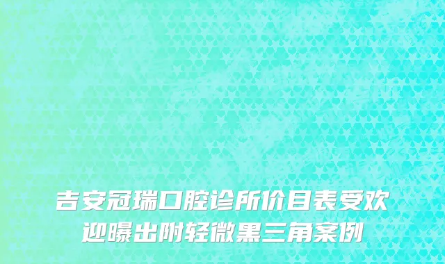 吉安冠瑞口腔诊所价目表受欢迎曝出附轻微黑三角案例