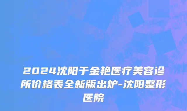 2024沈阳于金艳医疗美容诊所价格表全新版出炉-沈阳整形医院