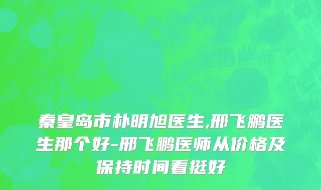 秦皇岛市朴明旭医生,邢飞鹏医生那个好-邢飞鹏医师从价格及保持时间看挺好