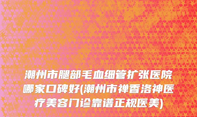 潮州市腿部毛血细管扩张医院哪家口碑好(潮州市禅香洛神医疗美容门诊靠谱正规医美)