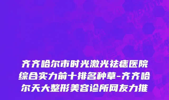 齐齐哈尔市时光激光祛痣医院综合实力前十排名种草-齐齐哈尔天大整形美容诊所网友力推