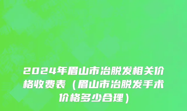 2024年眉山市冶脱发相关价格收费表（眉山市冶脱发手术价格多少合理）