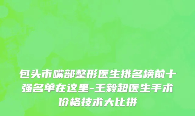 包头市嘴部整形医生排名榜前十强名单在这里-王毅超医生手术价格技术大比拼