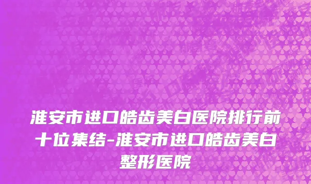 淮安市进口皓齿美白医院排行前十位集结-淮安市进口皓齿美白整形医院