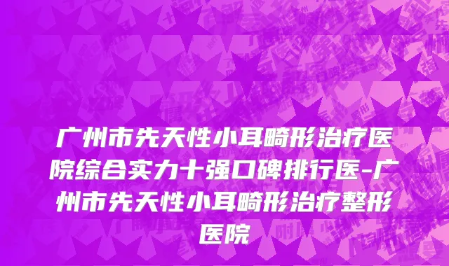 广州市先天性小耳畸形治疗医院综合实力十强口碑排行医-广州市先天性小耳畸形治疗整形医院