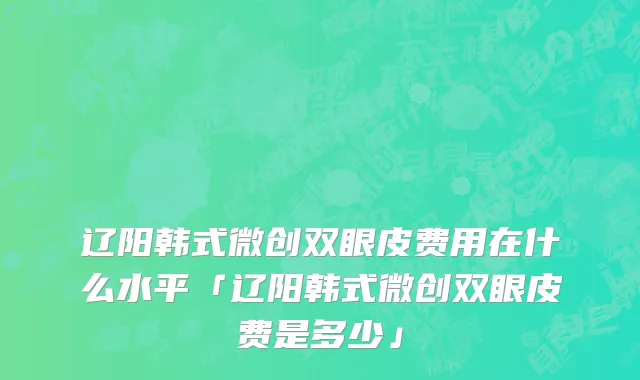辽阳韩式微创双眼皮费用在什么水平「辽阳韩式微创双眼皮费是多少」