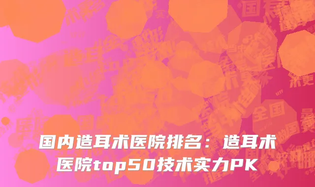 国内造耳术医院排名：造耳术医院top50技术实力PK