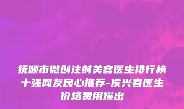 抚顺市微创注射美容医生排行榜十强网友良心推荐-侯兴春医生价格费用爆出