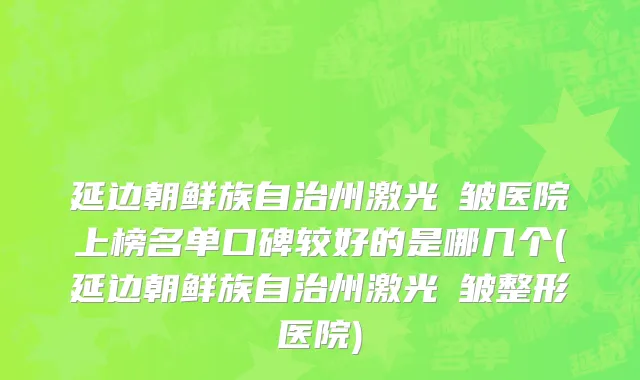 延边朝鲜族自治州激光袪皱医院上榜名单口碑较好的是哪几个(延边朝鲜族自治州激光袪皱整形医院)
