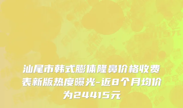 汕尾市韩式膨体隆鼻价格收费表新版热度曝光-近8个月均价为24415元
