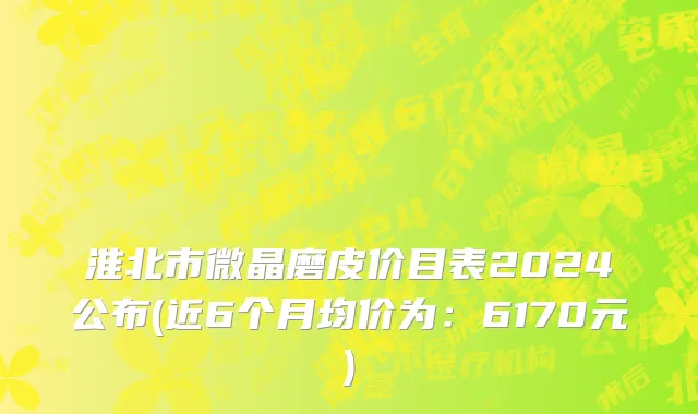 淮北市微晶磨皮价目表2024公布(近6个月均价为：6170元)