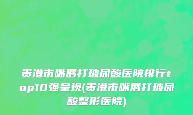 贵港市嘴唇打玻尿酸医院排行top10强呈现(贵港市嘴唇打玻尿酸整形医院)