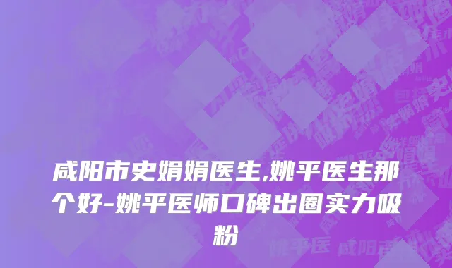 咸阳市史娟娟医生,姚平医生那个好-姚平医师口碑出圈实力吸粉