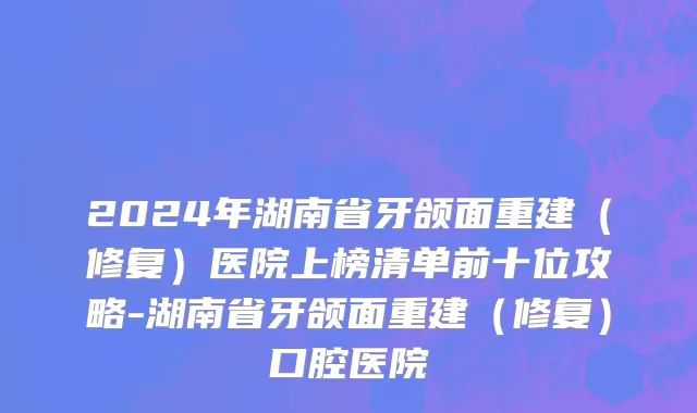 2024年湖南省牙颌面重建（修复）医院上榜清单前十位攻略-湖南省牙颌面重建（修复）口腔医院