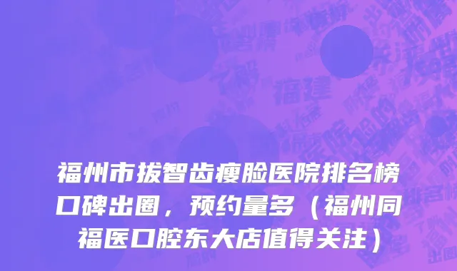 福州市拔智齿瘦脸医院排名榜口碑出圈，预约量多（福州同福医口腔东大店值得关注）