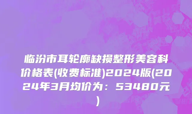 临汾市耳轮廓缺损整形美容科价格表(收费标准)2024版(2024年3月均价为：53480元）