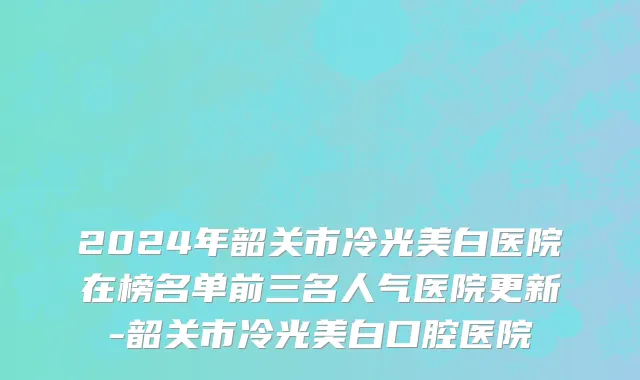 2024年韶关市冷光美白医院在榜名单前三名人气医院更新-韶关市冷光美白口腔医院