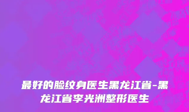 最好的脸纹身医生黑龙江省-黑龙江省李光洲整形医生
