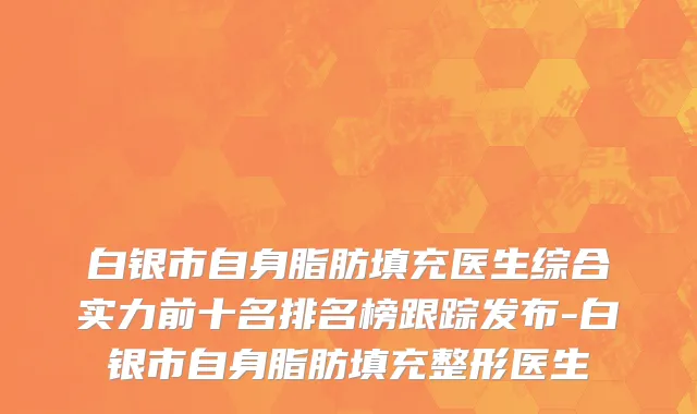 白银市自身脂肪填充医生综合实力前十名排名榜跟踪发布-白银市自身脂肪填充整形医生